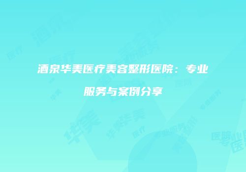 酒泉华美医疗美容整形医院：专业服务与案例分享