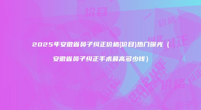 2025年安徽省鼻子纠正价格(价目)热门曝光（安徽省鼻子纠正手术最高多少钱）