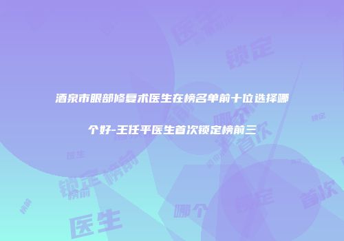 酒泉市眼部修复术医生在榜名单前十位选择哪个好-王任平医生首次锁定榜前三