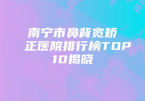 南宁市鼻背宽矫正医院排行榜TOP10揭晓