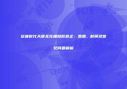 安康时代天使无托槽隐形矫正：费用、时间及常见问题解析