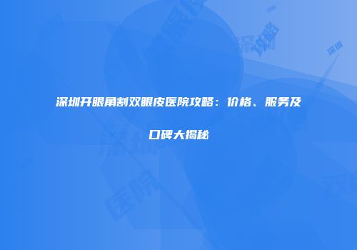 深圳开眼角割双眼皮医院攻略：价格、服务及口碑大揭秘