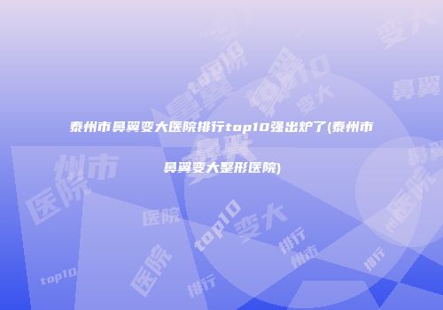 泰州市鼻翼变大医院排行top10强出炉了(泰州市鼻翼变大整形医院)