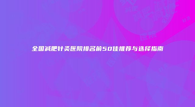 全国减肥针灸医院排名前50佳推荐与选择指南