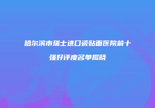 哈尔滨市瑞士进口瓷贴面医院前十强好评度名单揭晓