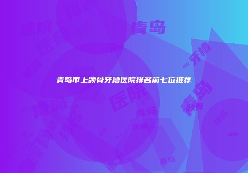 青岛市上颌骨牙槽医院排名前七位推荐