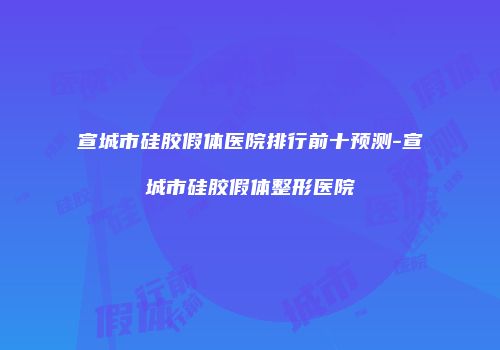 宣城市硅胶假体医院排行前十预测-宣城市硅胶假体整形医院