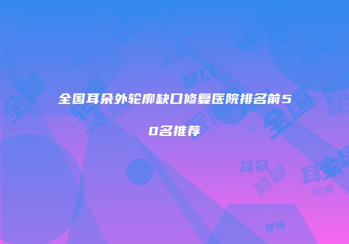全国耳朵外轮廓缺口修复医院排名前50名推荐