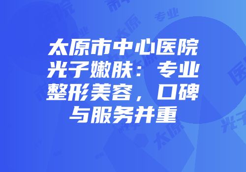 太原市中心医院光子嫩肤：专业整形美容，口碑与服务并重