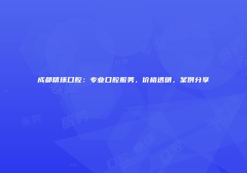 成都精琢口腔：专业口腔服务，价格透明，案例分享