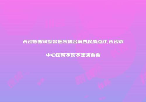 长沙除眼袋整容医院排名前四权威点评,长沙市中心医院不吹不黑来看看