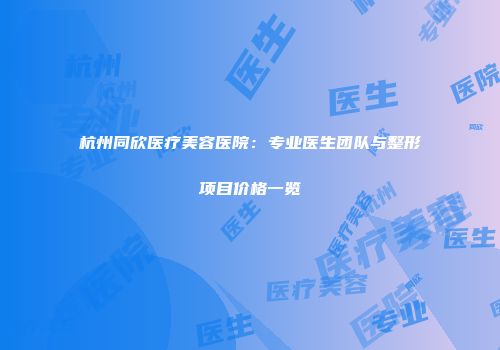 杭州同欣医疗美容医院：专业医生团队与整形项目价格一览
