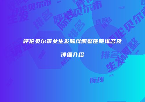 呼伦贝尔市女生发际线调整医院排名及详细介绍