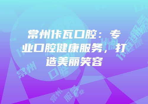 常州佧瓦口腔：专业口腔健康服务，打造美丽笑容