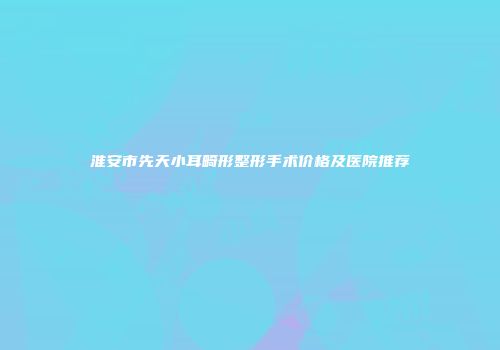 淮安市先天小耳畸形整形手术价格及医院推荐