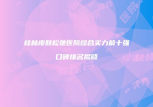 桂林皮肤松弛医院综合实力前十强口碑排名揭晓