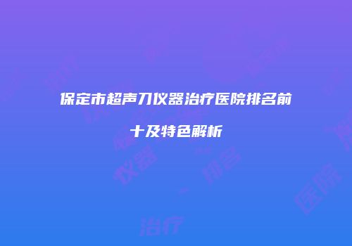 保定市超声刀仪器治疗医院排名前十及特色解析