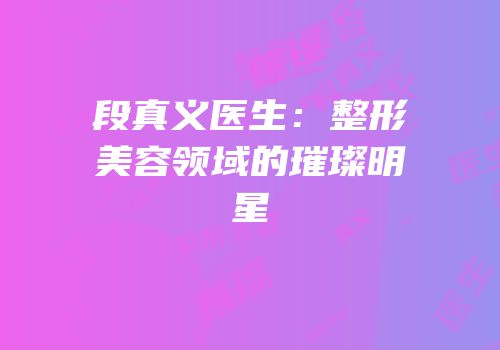 段真义医生：整形美容领域的璀璨明星