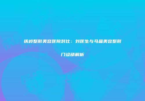 铁岭整形美容医院对比：刘医生与马晶美容整形门诊部解析