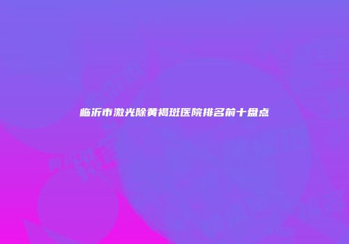 临沂市激光除黄褐斑医院排名前十盘点