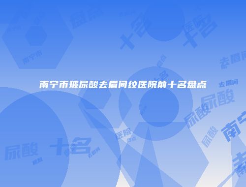 南宁市玻尿酸去眉间纹医院前十名盘点
