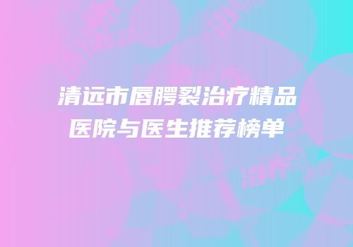 清远市唇腭裂治疗精品医院与医生推荐榜单