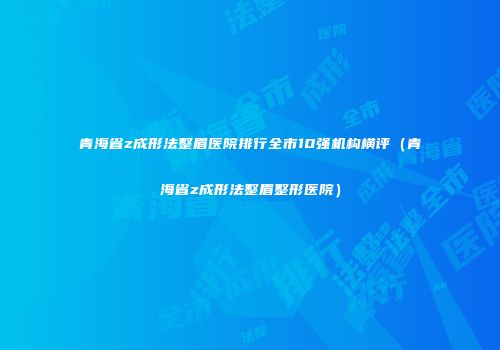 青海省z成形法整眉医院排行全市10强机构横评（青海省z成形法整眉整形医院）