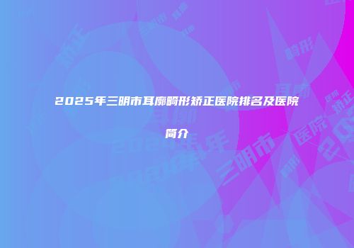 2025年三明市耳廓畸形矫正医院排名及医院简介