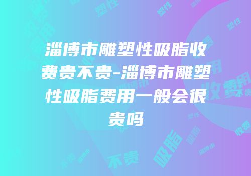 淄博市雕塑性吸脂收费贵不贵-淄博市雕塑性吸脂费用一般会很贵吗