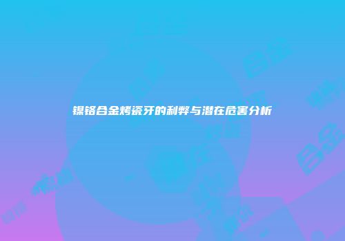 镍铬合金烤瓷牙的利弊与潜在危害分析