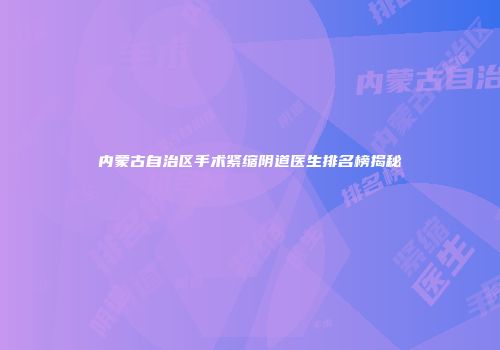 内蒙古自治区手术紧缩阴道医生排名榜揭秘