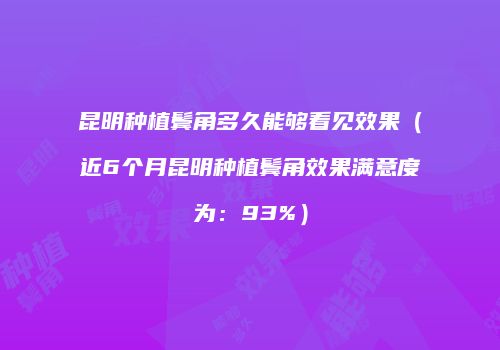 昆明种植鬓角多久能够看见效果（近6个月昆明种植鬓角效果满意度为：93%）