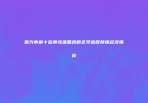 嘉兴市前十位骨性深覆合矫正牙齿医院排名及推荐