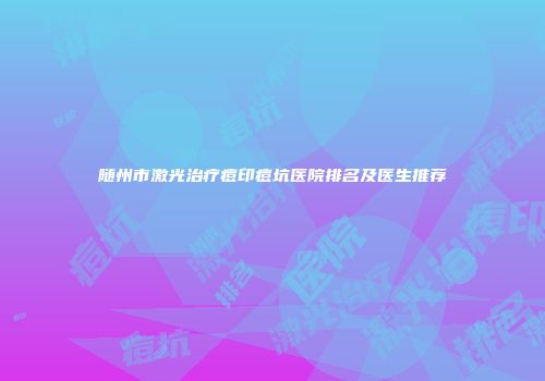 随州市激光治疗痘印痘坑医院排名及医生推荐