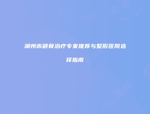湖州市颧骨治疗专家推荐与整形医院选择指南