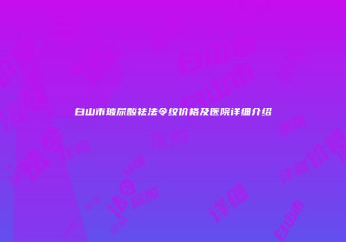 白山市玻尿酸祛法令纹价格及医院详细介绍