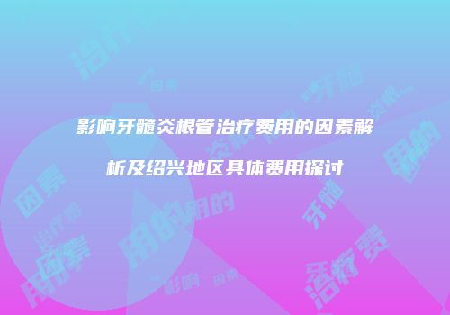 影响牙髓炎根管治疗费用的因素解析及绍兴地区具体费用探讨