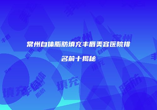 常州自体脂肪填充丰唇美容医院排名前十揭秘
