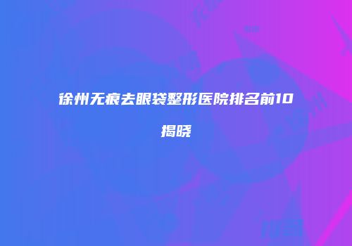 徐州无痕去眼袋整形医院排名前10揭晓