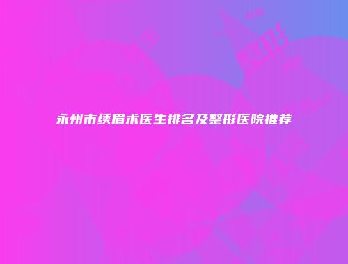 永州市绣眉术医生排名及整形医院推荐