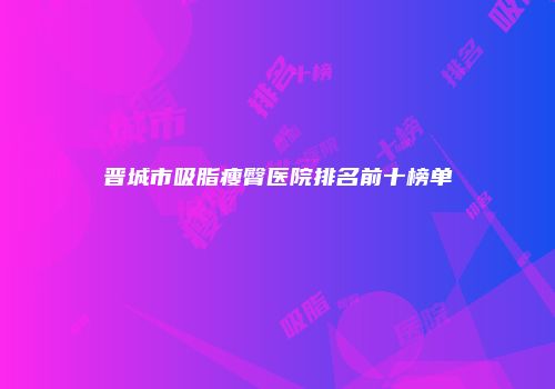 晋城市吸脂瘦臀医院排名前十榜单