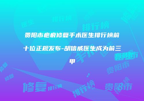贵阳市疤痕修复手术医生排行榜前十位正规发布-胡信威医生成为前三甲