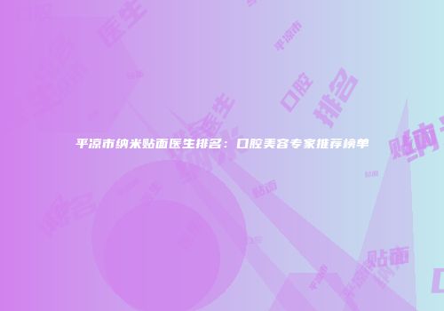 平凉市纳米贴面医生排名：口腔美容专家推荐榜单