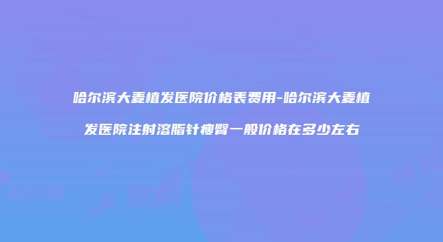哈尔滨大麦植发医院价格表费用-哈尔滨大麦植发医院注射溶脂针瘦臀一般价格在多少左右
