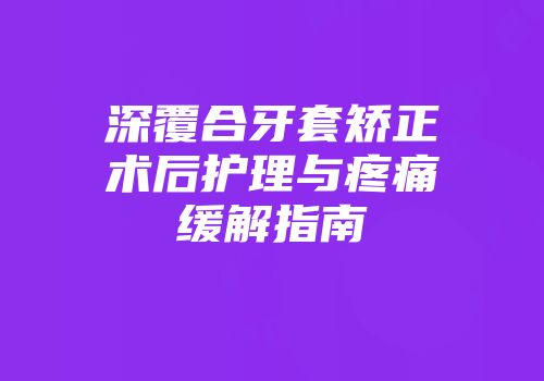 深覆合牙套矫正术后护理与疼痛缓解指南