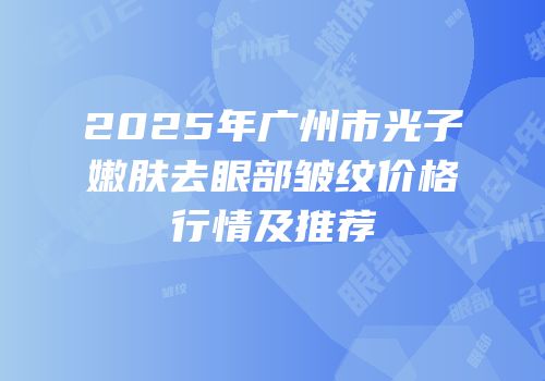 2025年广州市光子嫩肤去眼部皱纹价格行情及推荐