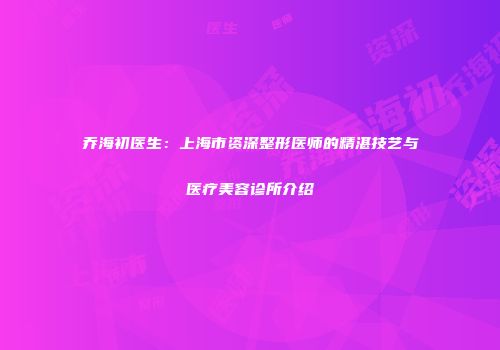 乔海初医生：上海市资深整形医师的精湛技艺与医疗美容诊所介绍