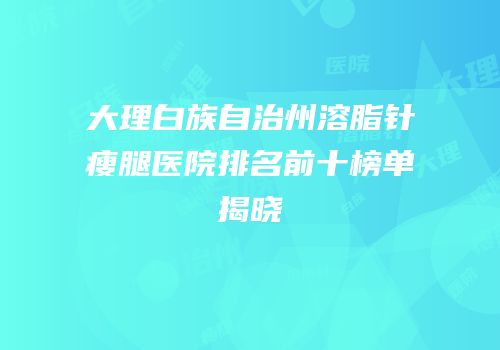 大理白族自治州溶脂针瘦腿医院排名前十榜单揭晓