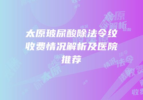 太原玻尿酸除法令纹收费情况解析及医院推荐