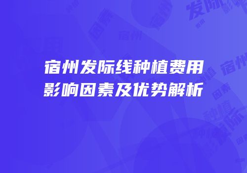 宿州发际线种植费用影响因素及优势解析